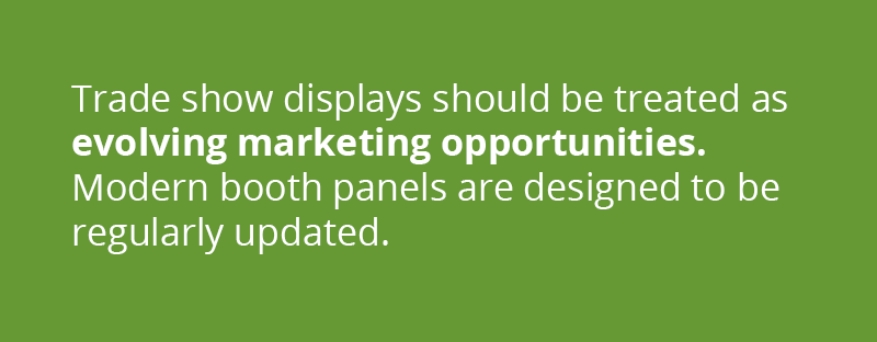 Trade show displays should be treated as evolving marketing opportunities. Modern booth panels are designed to be regularly updated. 