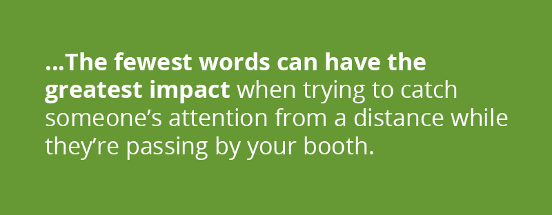 the fewest words can have the greatest impact when trying to catch someone's attention from a distance while they're passing by your booth. 