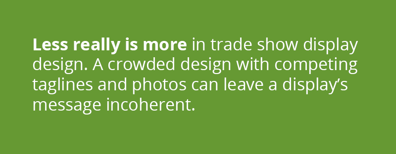 Less really is more in trade show display design. A crowded design with competingtaglines and photos can leave a display's message incoherent. 