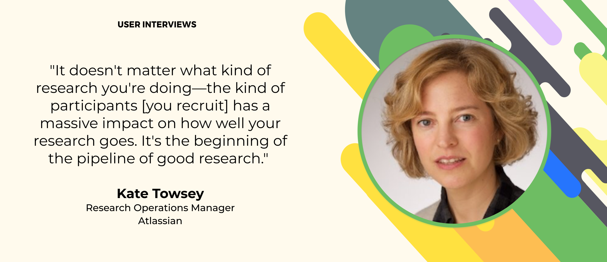 quote about user research from kate towsey atlassian. "It doesn't matter what kind of research you're doing—the kind of participants [you recruit] has a massive impact on how well your research goes. It's the beginning of the pipeline of good research." 