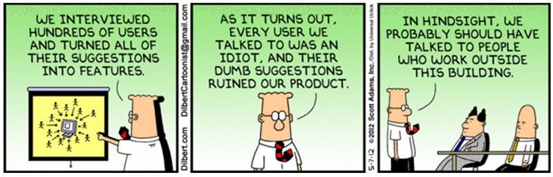 Comic showing office worker. First panel "We interviewed hundreds of users and turned all of their suggestions into features". Panel 2: "As it turns out, every user we talked to was a complete idiot and their dumb suggestions ruined our product". Panel 3: "In hindsight, we probably should have talked to people who work outside of this building."