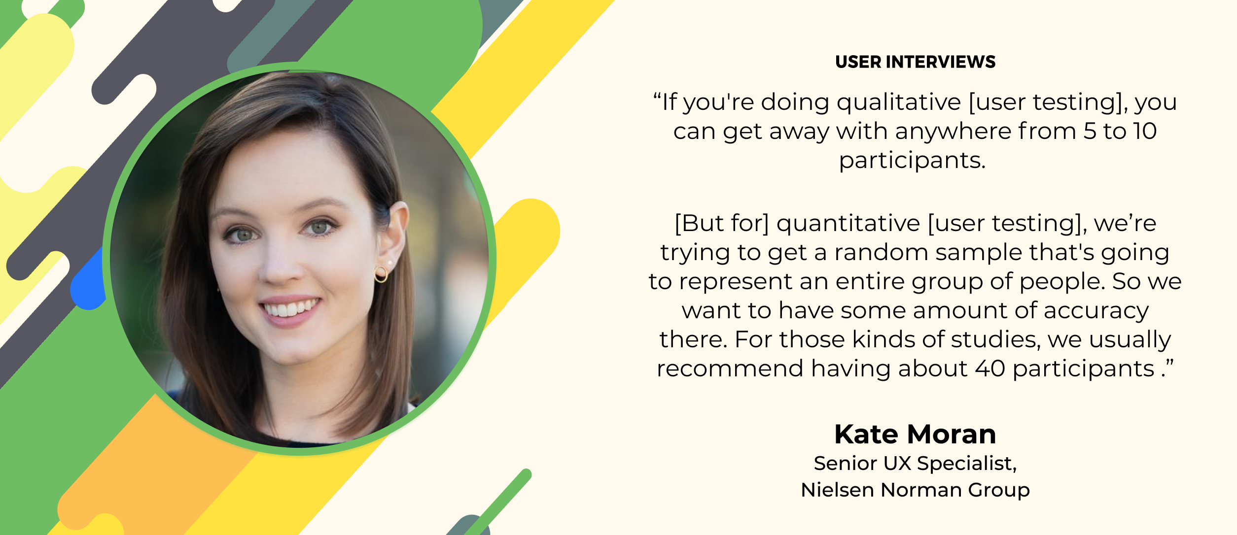 user research quote rom kate moran of NNG: she recommends 5-10 participants for qualitative research, 40 for quantitative studies