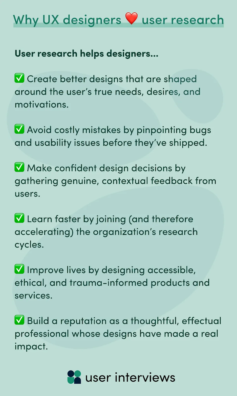 Why UX designers benefit from user research - It helps them... Create better designs that are shaped around the user’s true needs, desires, and motivations. Avoid costly mistakes by pinpointing bugs and usability issues before they’ve shipped. Make confident design decisions by gathering genuine, contextual feedback from users. Learn faster by joining (and therefore accelerating) the organization’s research cycles. Improve lives by designing accessible, ethical, and trauma-informed products and services. Build a reputation as a thoughtful, effectual professional whose designs have made a real impact. 