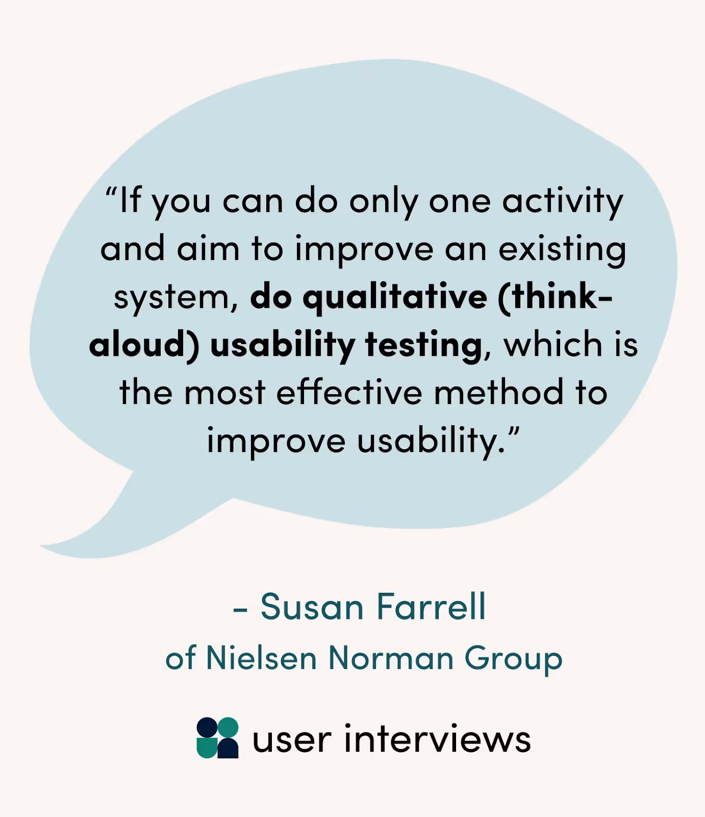 As Susan Farrell of Nielsen Norman Group says: “If you can do only one activity and aim to improve an existing system, do qualitative (think-aloud) usability testing, which is the most effective method to improve usability. If you are unable to test with users, analyze as much user data as you can. Data (obtained, for instance, from call logs, searches, or analytics) is not a great substitute for people, however, because data usually tells you what, but you often need to know why. So use the questions your data brings up to continue to push for usability testing.”
