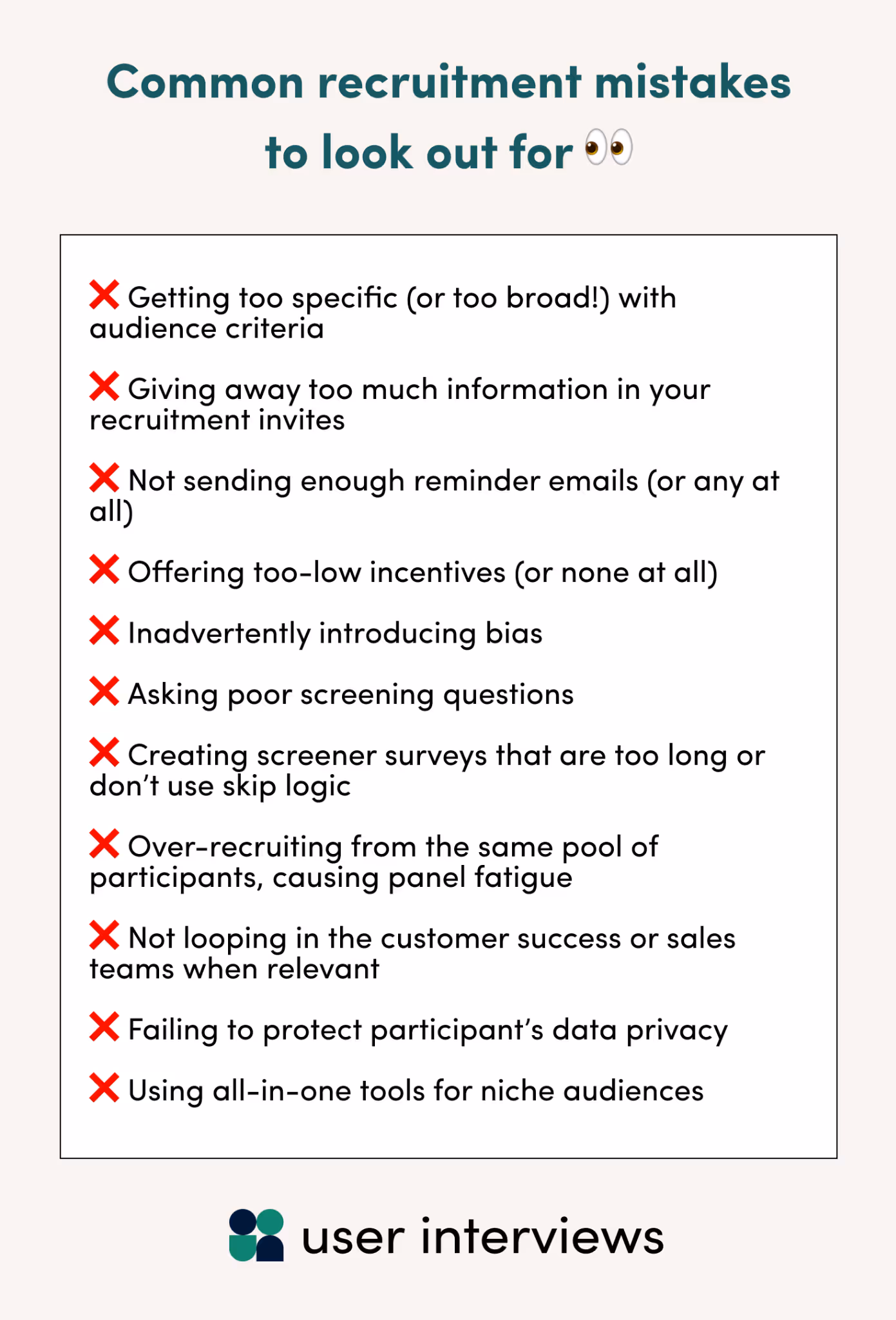 Common recruitment mistakes to look out for - ❌ Getting too specific (or too broad!) with audience criteria  ❌ Giving away too much information in your recruitment invites  ❌ Not sending enough reminder emails (or any at all)  ❌ Offering too-low incentives (or none at all)  ❌ Inadvertently introducing bias  ❌ Asking poor screening questions  ❌ Creating screener surveys that are too long or don’t use skip logic  ❌ Over-recruiting from the same pool of participants, causing panel fatigue  ❌ Not looping in the customer success or sales teams when relevant  ❌ Failing to protect participant’s data privacy  ❌ Using all-in-one tools for niche audiences
