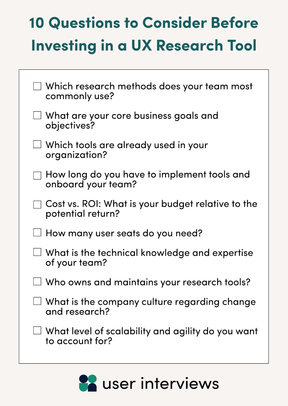 10 questions to consider before investing in a UX research tool: Which research methods does your team most commonly use?  What are your core business goals and objectives?  Which tools are already used in your organization?  How long do you have to implement tools and onboard your team?   Cost vs. ROI: What is your budget relative to the potential return?   How many user seats do you need?  What is the technical knowledge and expertise of your team?  Who owns and maintains your research tools?  What is the company culture regarding change and research?  What level of scalability and agility do you want to account for?