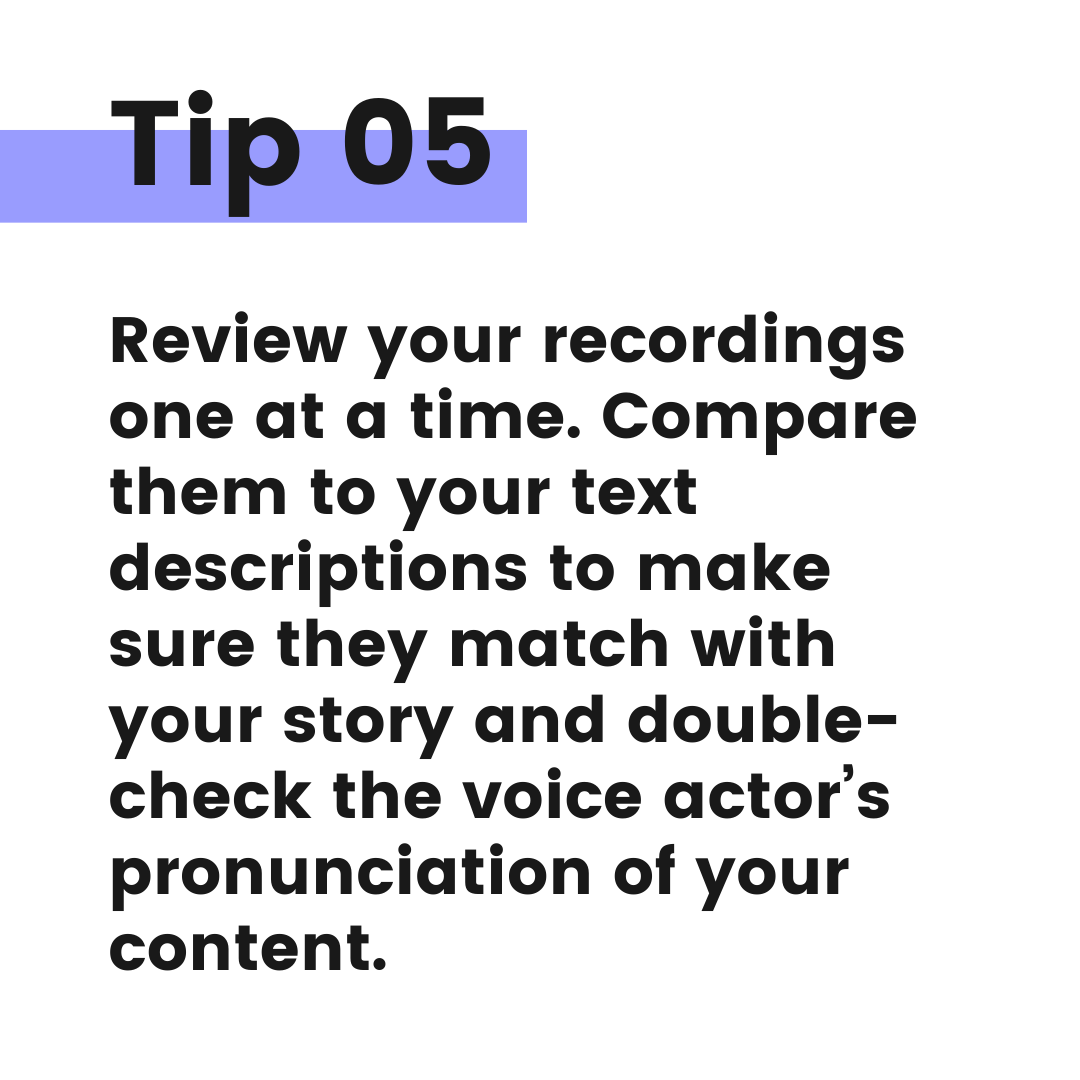 Tip graphic 5. Review your recordings one at a time. Compare them to your text descriptions to make sure they match with your story and double-check the voice actor's pronunciation of your content.