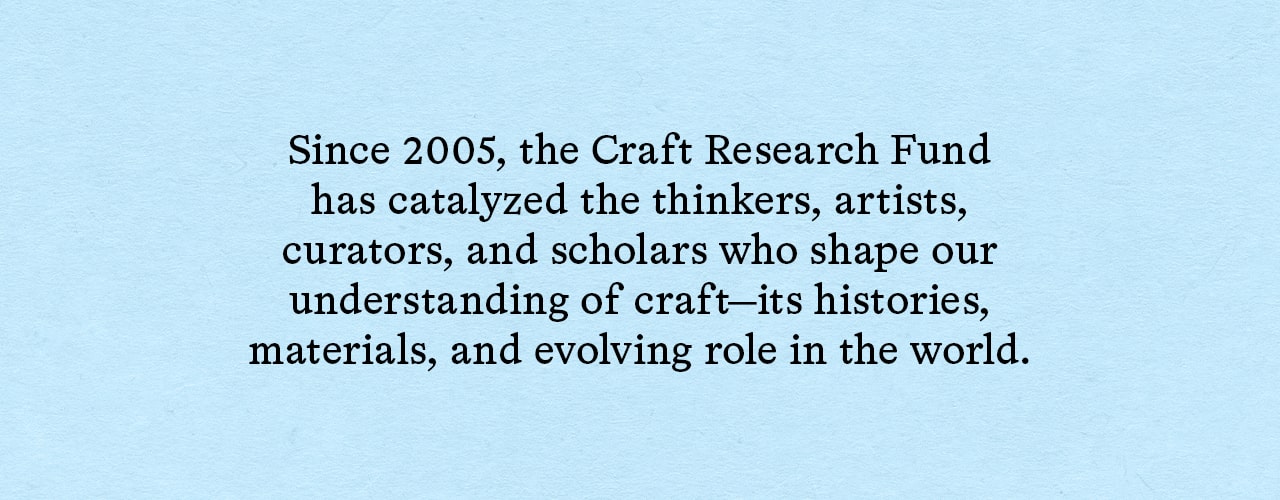 Since 2005, the Craft Research Fund has catalyzed the thinkers, artists, curators, and scholars who shape our understanding of craft—its histories, materials, and evolving role in the world.