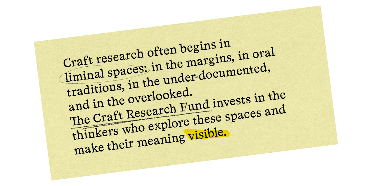 Craft research often begins in liminal spaces: in the margins, in oral traditions, in the under-documented, and in the overlooked. The Craft Research Fund invests in the thinkers who explore these spaces and make their meaning visible.