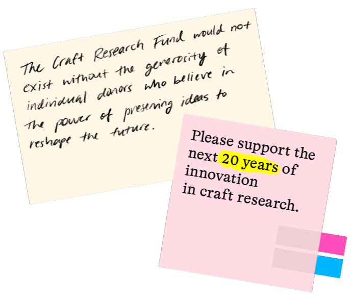 The Craft Research Fund would not exist without the generosity of individual donors who believe in the power of preserving ideas to reshape the future. Please support the next 20 years of innovation in craft research.