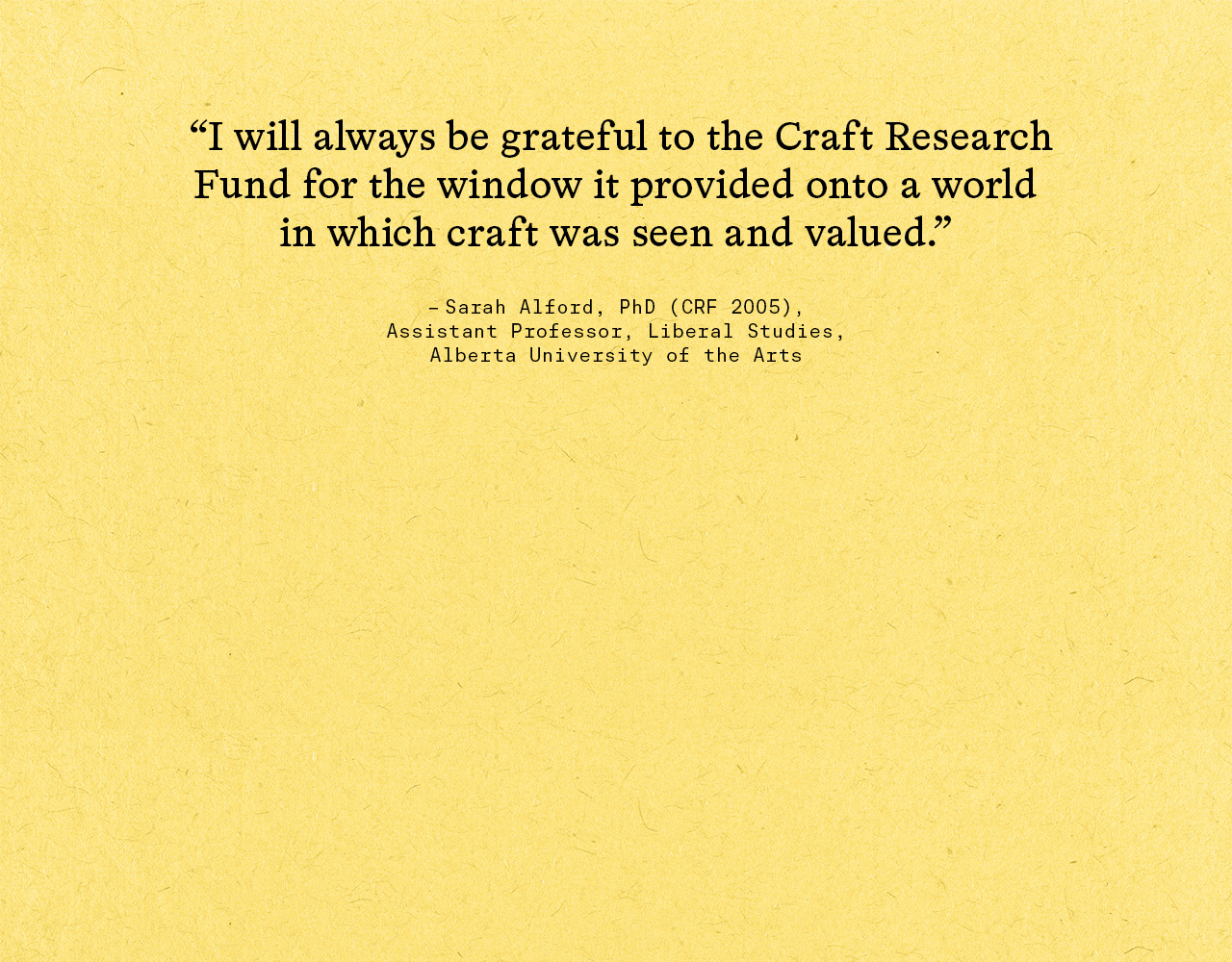 "I will always be grateful to the Craft Research Fund for the window it provided onto a world in which craft was seen and valued." –Sarah Alford, PhD (CRF 2005), assistant professor, Liberal Studies, Alberta University of the Arts