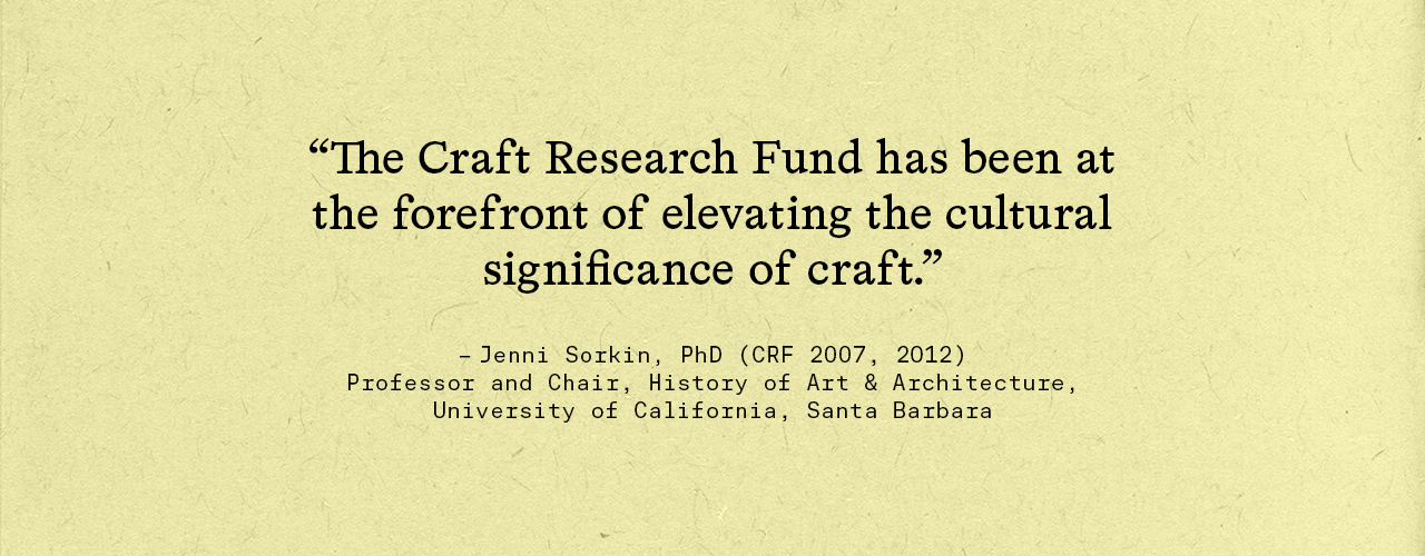 "The Craft Research Fund has been at the forefront of elevating the cultural significance of craft." –Jenni Sorkin, PhD (CRF 2011, 2012), professor, Department of History of Art & Architecture, UC Santa Barbara
