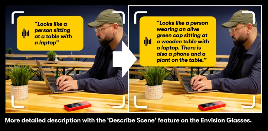 Image comparing the enhanced "Describe Scene" feature on Envision Glasses with its previous version."More detailed description with the 'Describe Scene' feature on the Envision Glasses."Before: "Looks like a person at a table with a laptop"Now: "Looks like a person wearing an olive green cap sitting at a wooden table with a laptop. There is also a phone ajnd a plant on the table."