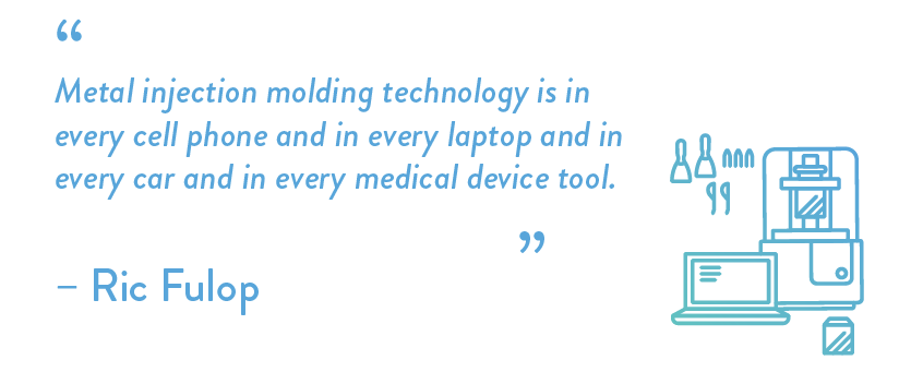 Metal injection molding technology is in every cell phone and in every laptop and in every car and in every medical device tool.