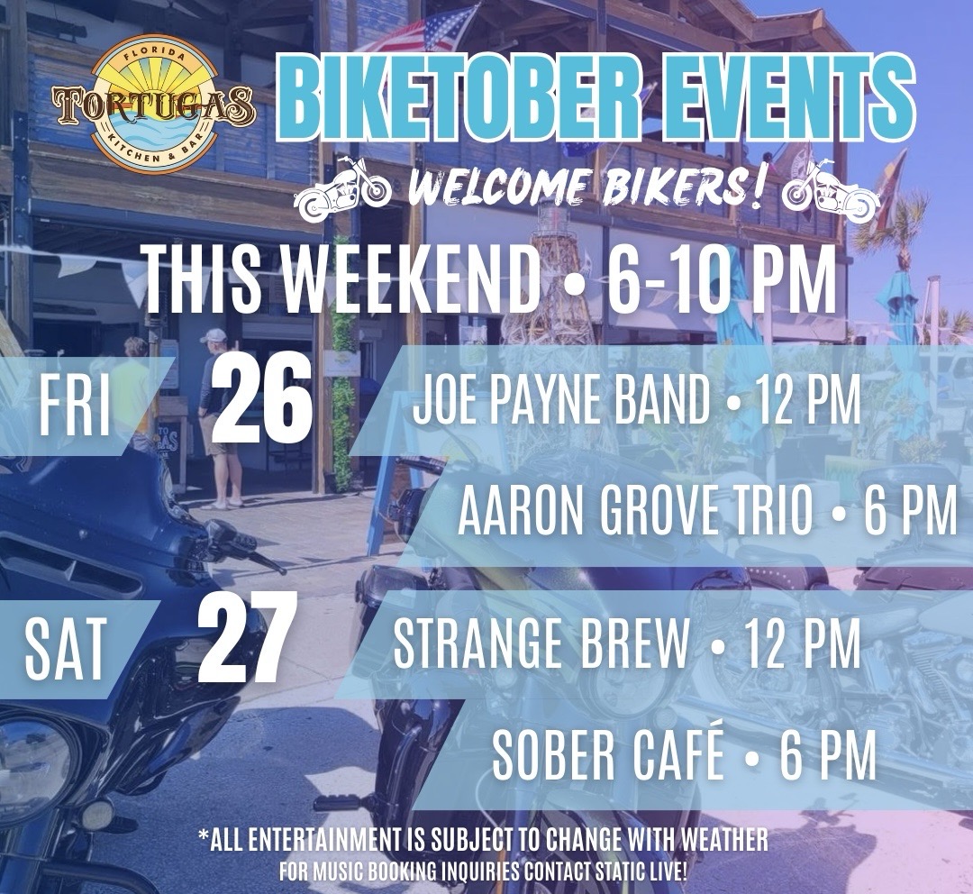 TORTUGAS Florida Kitchen & Bar BIKETOBER EVENTS
WELCOME BIKERS! THIS WEEKEND • 6–10 PM FRI 26
JOE PAYNE BAND • 12 PM
AARON GROVE TRIO • 6 PM SAT 27
STRANGE BREW • 12 PM
SOBER CAFÉ • 6 PM ALL ENTERTAINMENT IS SUBJECT TO CHANGE WITH WEATHER
FOR MUSIC BOOKING INQUIRIES CONTACT STATIC LIVE!