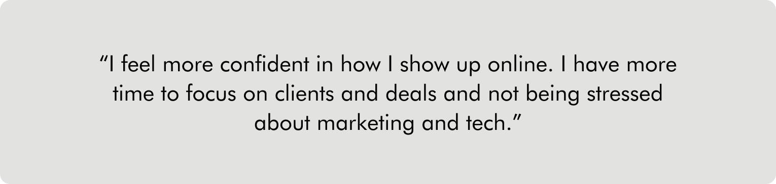 I feel more confident in how I show up online. I have more time to focus on clients and deals and not being stressed about marketing and tech.