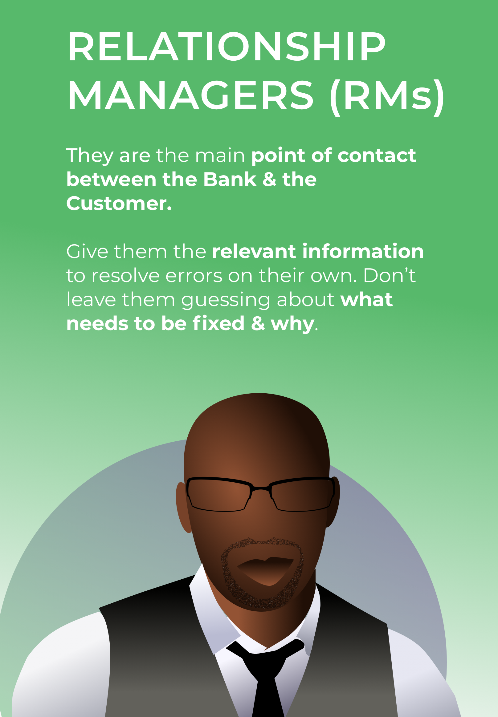 Relationship Managers (RMs) They are the main point of contact between the Bank and the Customer. Give them relevant information to solve errors on their own, don't leave them guessing about what needs to be fixed and why.