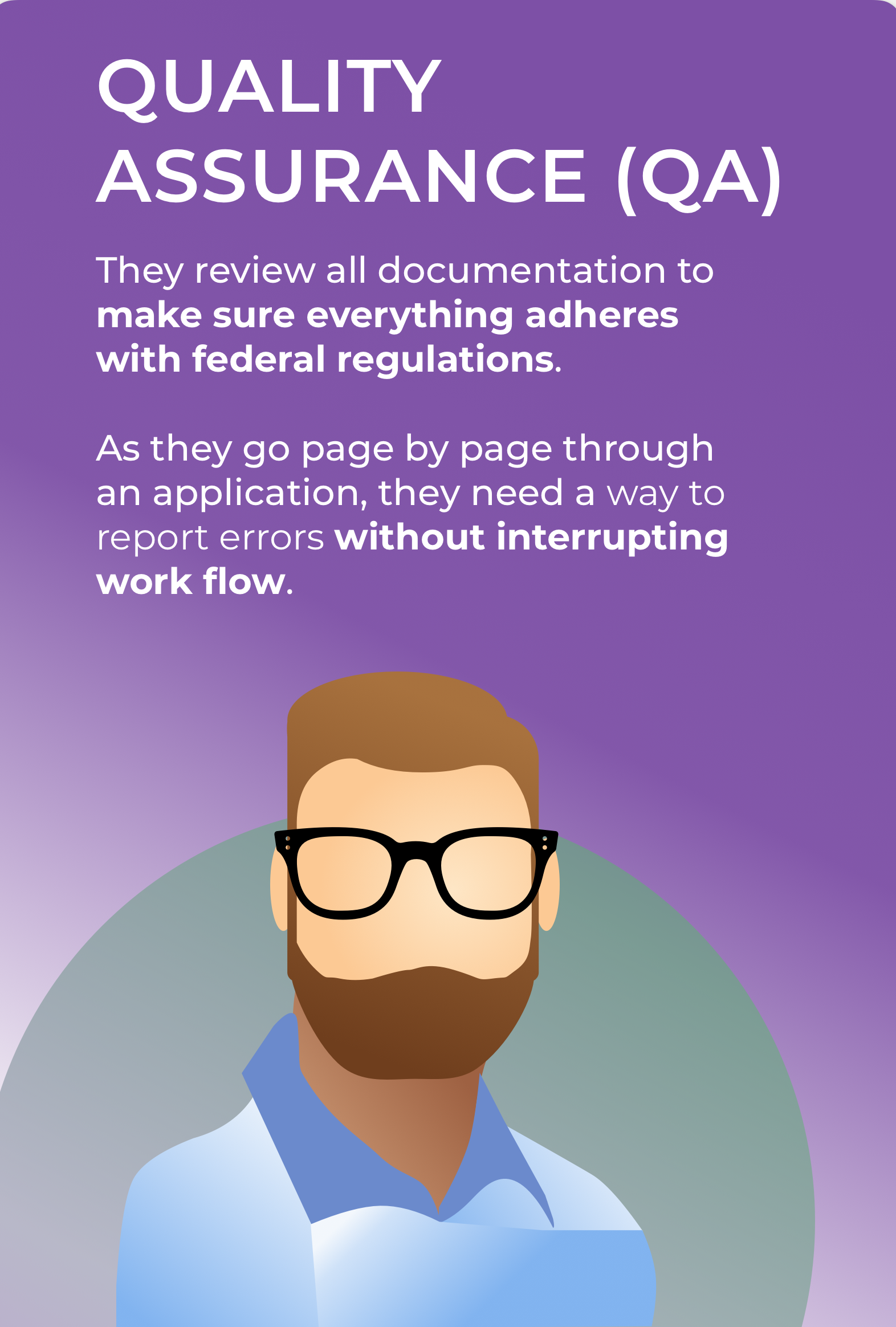 Quality Assurance (QA) They review all documentation to make sure it adheres to federal regulations. As they go page by page through an application, make sure they can report errors in a way that does not interrupt their workflow.