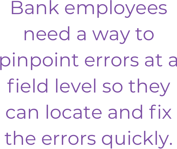 Bank employees need a way to pinpoint errors at a field level so they can locate and fix the errors quickly.