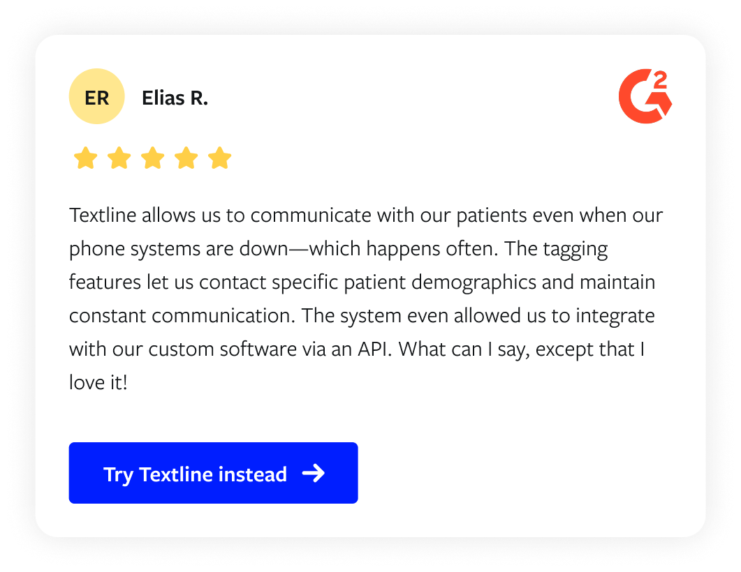 Customer review from Elias R via G2: "Textline allows us to communicate with our patients even when our phone systems are down—which happens often. The tagging features let us contact specific patient demographics and maintain constant communication. The system even allowed us to integrate with our custom software via an API. What can I say, except that I love it!"