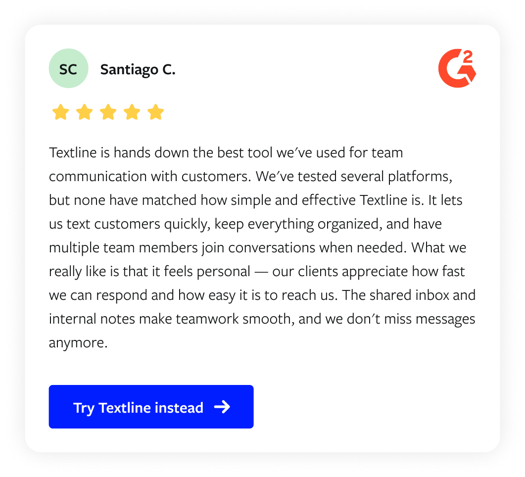 Customer quote from Santiago C. on G2: "Textline is hands down the best tool we've used for team communication with customers. We've tested several platforms, but none have matched how simple and effective Textline is. It lets us text customers quickly, keep everything organized, and have multiple team members join conversations when needed. What we really like is that it feels personal — our clients appreciate how fast we can respond and how easy it is to reach us. The shared inbox and internal notes make teamwork smooth, and we don't miss messages anymore."