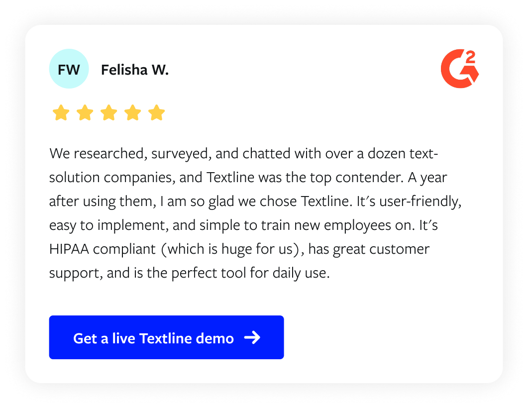Customer review from Felisha W via G2: "We researched, surveyed, and chatted with over a dozen text-solution companies, and Textline was the top contender. A year after using them, I am so glad we chose Textline. It's user-friendly, easy to implement, and simple to train new employees on. It's HIPAA compliant (which is huge for us), has great customer support, and is the perfect tool for daily use."