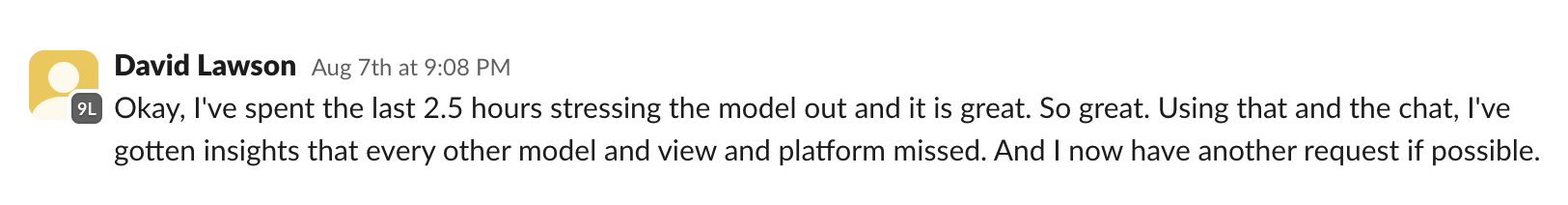 Slack message from David Lawson: Okay, I have spent the last 2.5 hours stressing the model out and it is great. So great. Using that and the chat, I have gotten insights that every other model and view and platform missed.