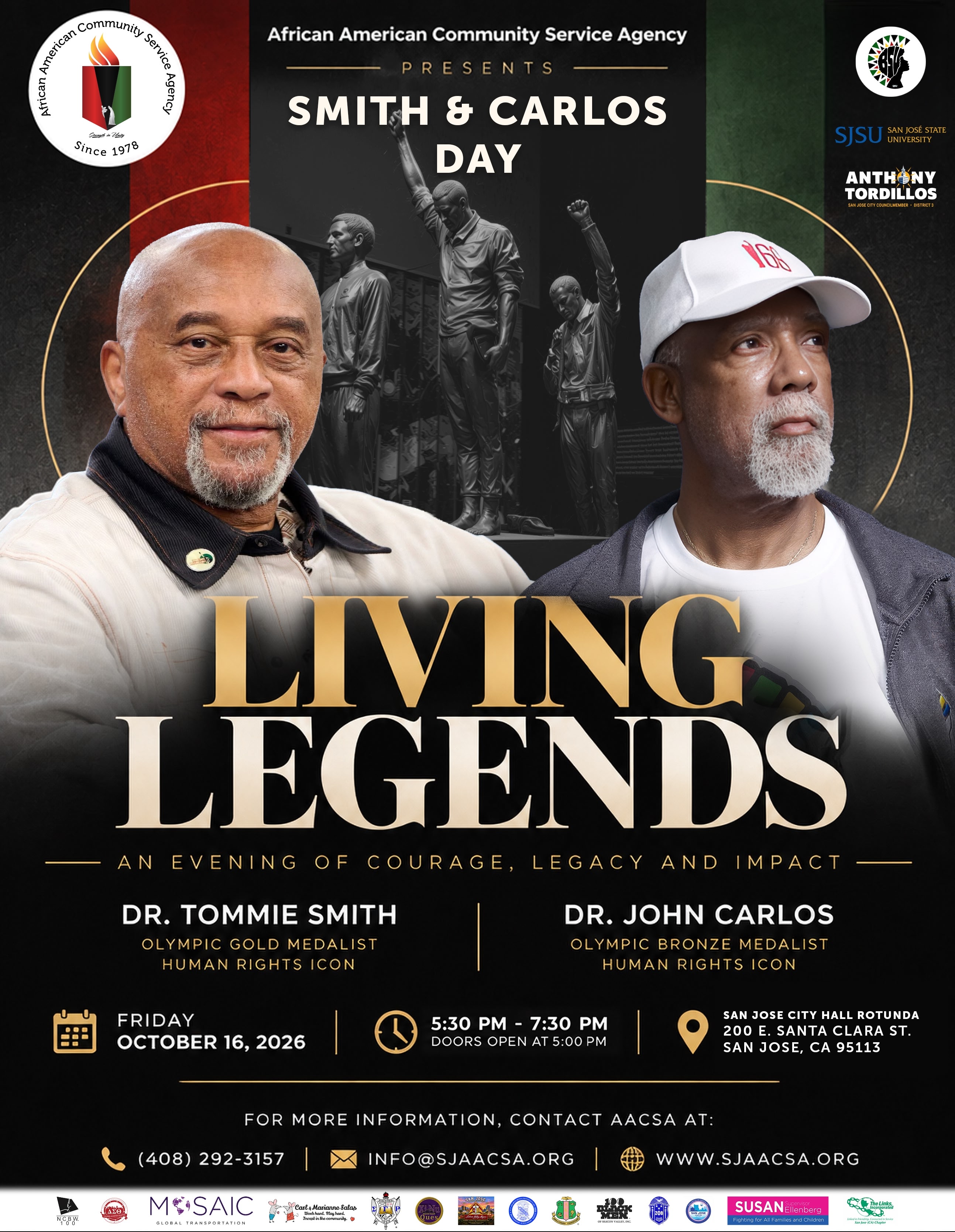 An Evening of Courage, Legacy and Impact with Dr. Tommie Smith, Olympic Gold Medalist and Human Rights Icon, and Dr. John Carlos, Olympic Bronze Medalist and Human Rights Icon. Friday, October 16, 2026, 5:30-7:00 pm Pacific. Doors open at 5:00 pm. San Jose City Hall Rotunda, 200 E. Santa Clara St., San Jose, CA 95113. For more information, contact AACSA at (408) 292-3157 or info@sjaacsa.org.