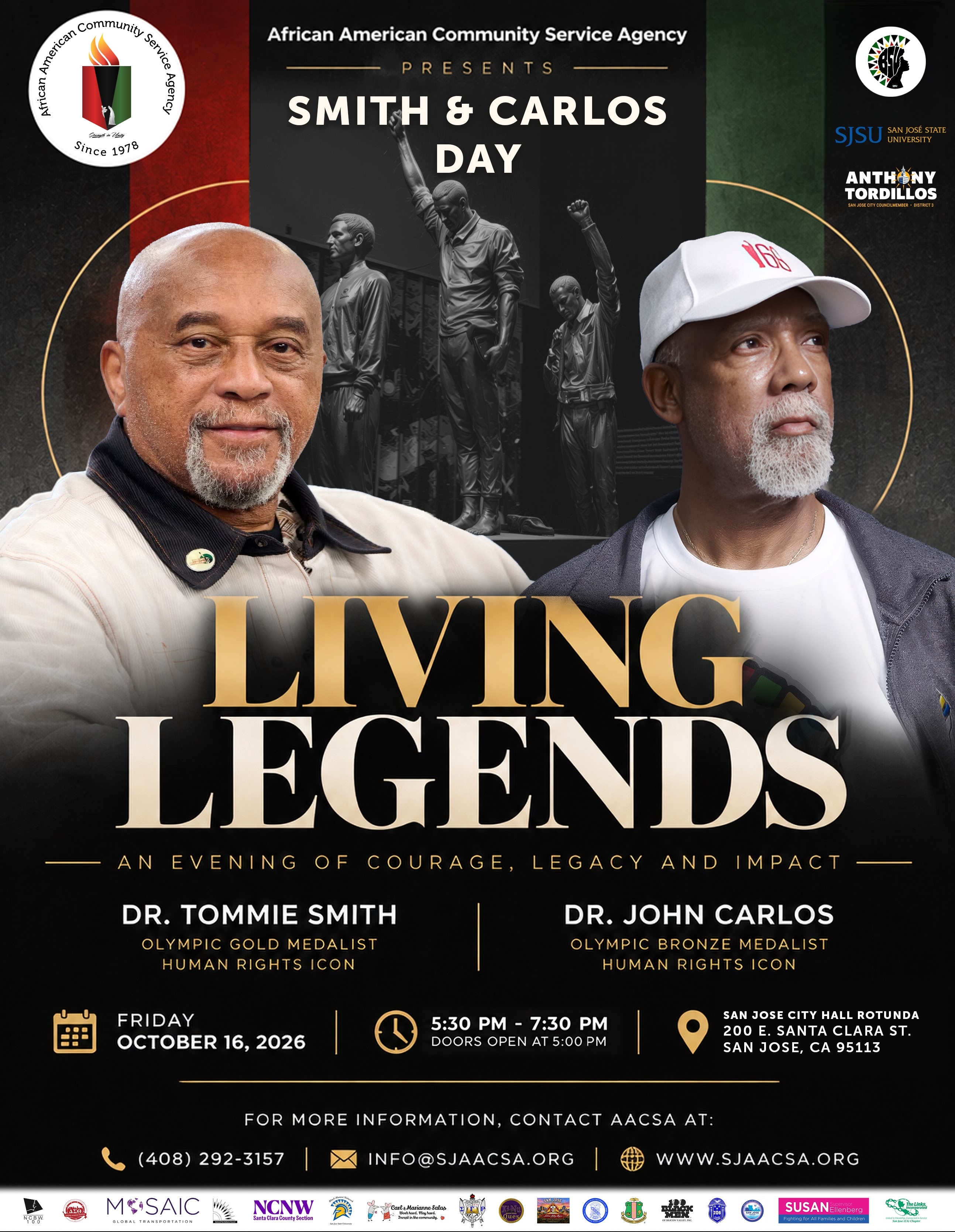 An Evening of Courage, Legacy and Impact with Dr. Tommie Smith, Olympic Gold Medalist and Human Rights Icon, and Dr. John Carlos, Olympic Bronze Medalist and Human Rights Icon. Friday, October 16, 2026, 5:30-7:30 pm Pacific. Doors open at 5:00 pm. San Jose City Hall Rotunda, 200 E. Santa Clara St., San Jose, CA 95113. For more information, contact AACSA at (408) 292-3157 or info@sjaacsa.org.