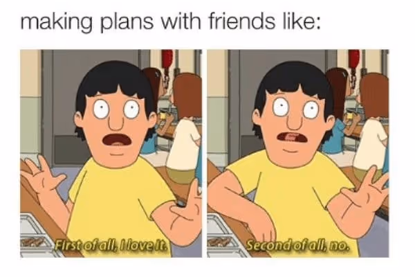 Making plans with friends like: Gene Belcher saying irst of all, I love it. Second of all, no. 
