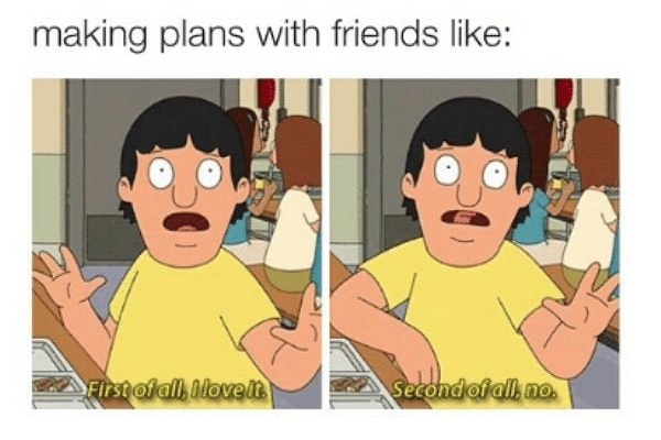 Making plans with friends like: Gene Belcher saying irst of all, I love it. Second of all, no.