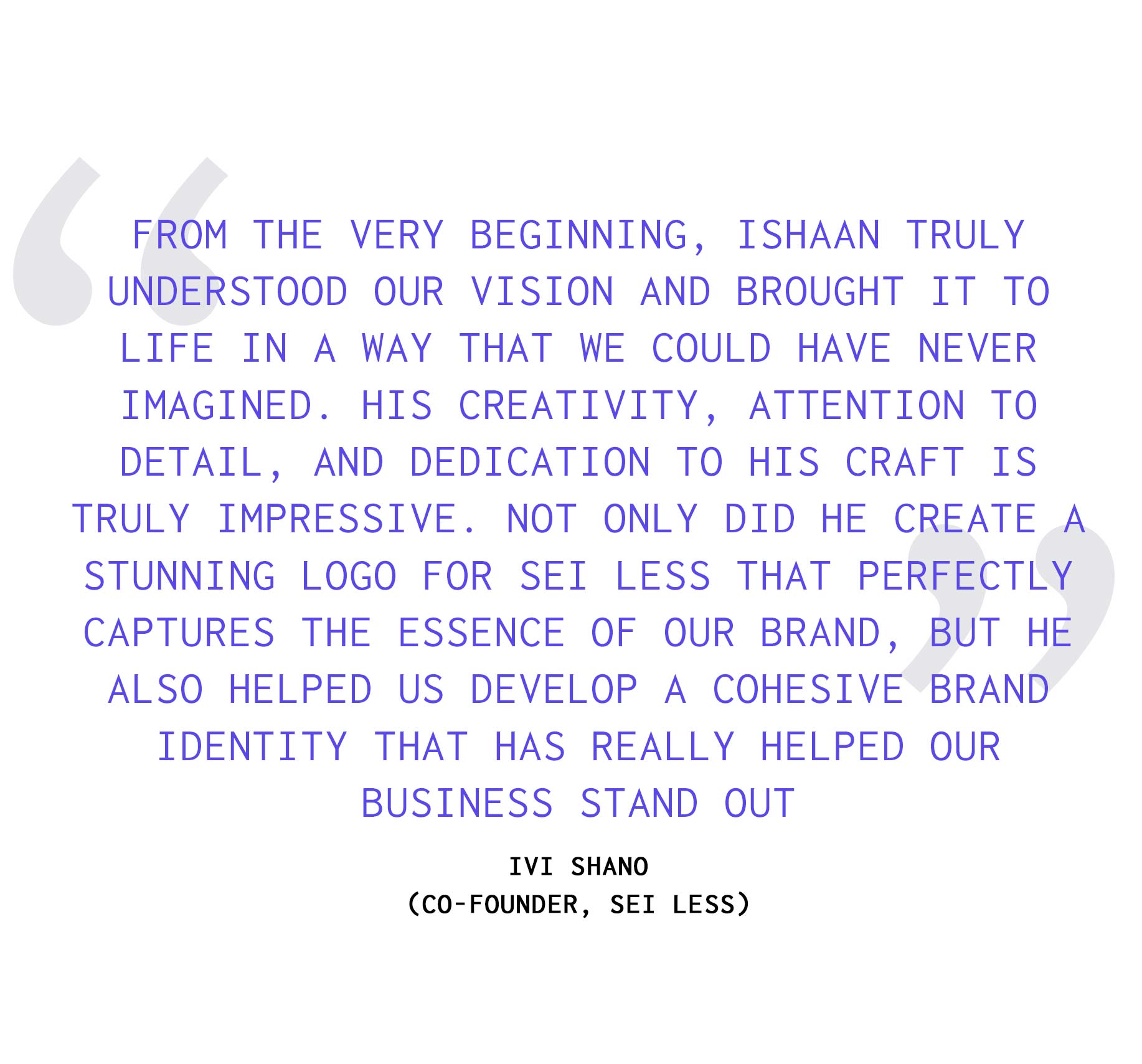 "I wanted to take a moment to acknowledge the work behind the Sei Less identity and the collaboration that shaped it. From the very beginning, there was a strong alignment around the vision, and the process was rooted in a shared understanding of what the brand needed to feel like, not just visually, but culturally. That clarity allowed the work to evolve in a way that felt both intentional and expansive, resulting in a logo that captures the essence of the space while anchoring a broader, cohesive identity. What made the process particularly meaningful was the level of care and precision brought to every detail. The goal was never just to create a mark, but to build a system that could live across environments, from physical space to digital touchpoints, and hold its integrity over time. The end result is an identity that not only defines the brand visually but helps it stand apart in a city where differentiation is essential. It reflects a commitment to craft, consistency, and pushing beyond expectations to create something that feels both distinct and lasting." - Sei Less Cofounder Ivo Shano on Designer Ishaan Mishra