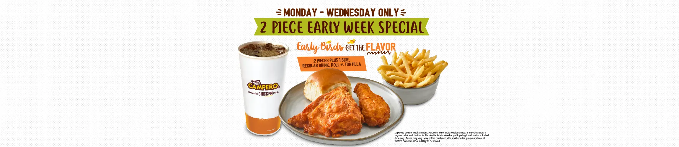 Monday-Wednesday Only. 2 Piece Early Week Special. 2 Pieces Plus 1 Side, Regular Drink, Roll or Tortilla