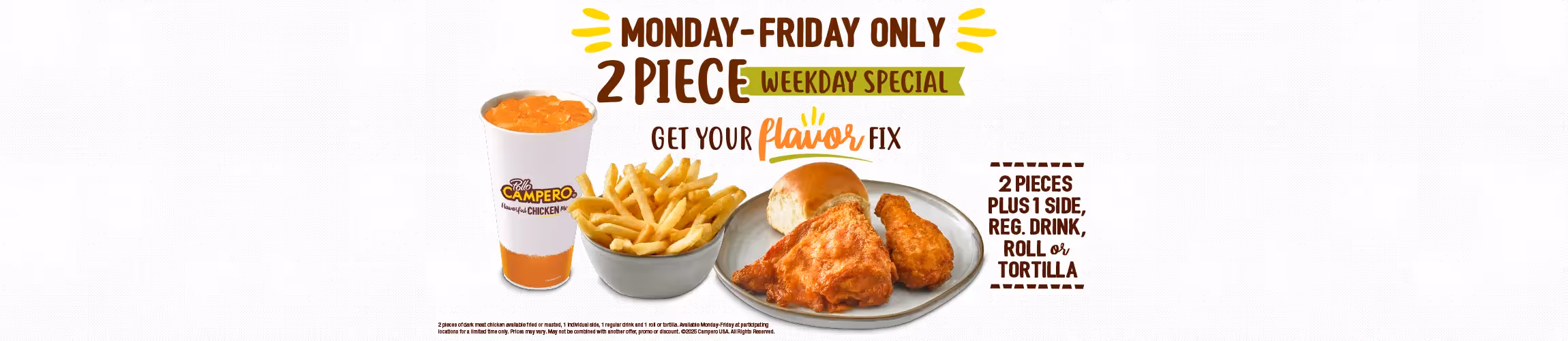 Monday-Friday Only. 2 Piece Early Week Special. 2 Pieces Plus 1 Side, Regular Drink, Roll or Tortilla