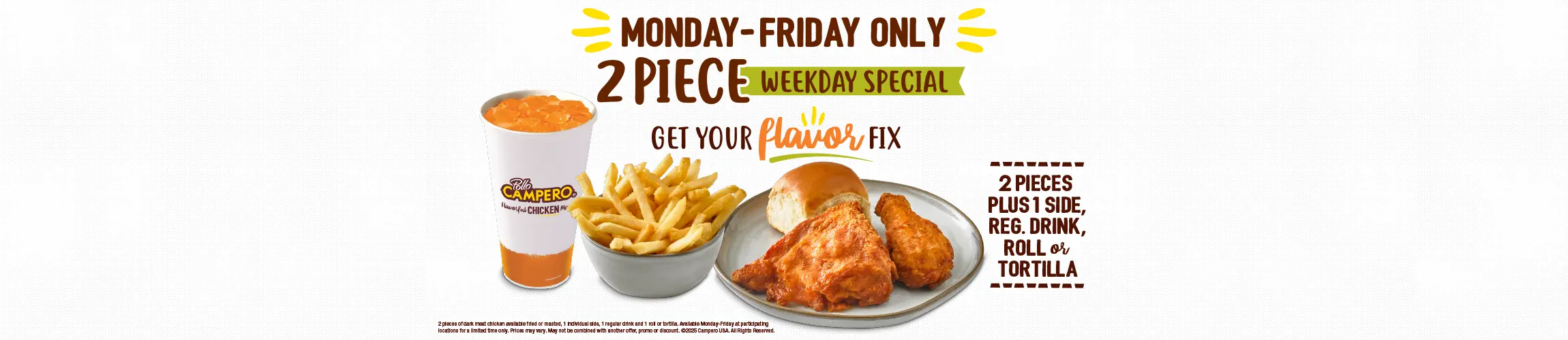 Monday-Friday Only. 2 Piece Early Week Special. 2 Pieces Plus 1 Side, Regular Drink, Roll or Tortilla