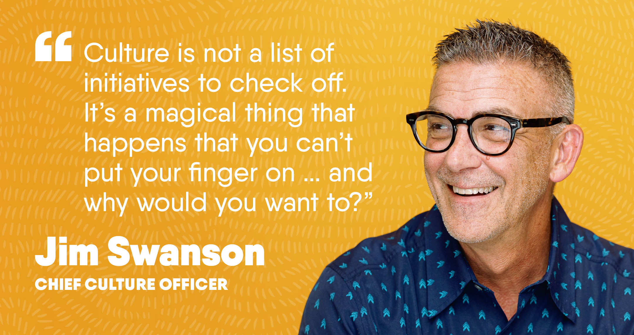 Man against a yellow background smiling and looking to the side. White quote text beside him reads “Culture is not a list of initiatives. It’s a magical thing that happens when we simply support each other.” Jim Swanson, Chief Culture Officer. 