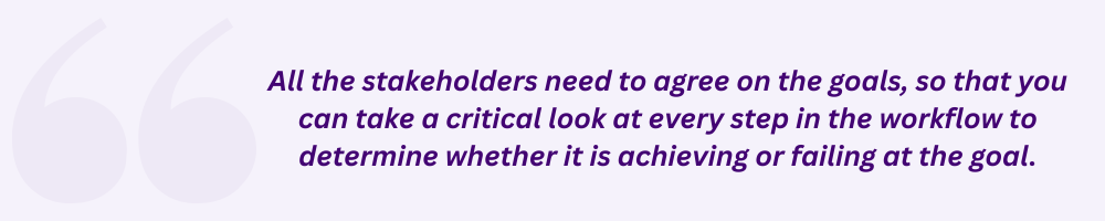 All the stakeholders need to agree on the goals, so that you can take a critical look at every step in the workflow to determine whether it is achieving or failing at the goal.