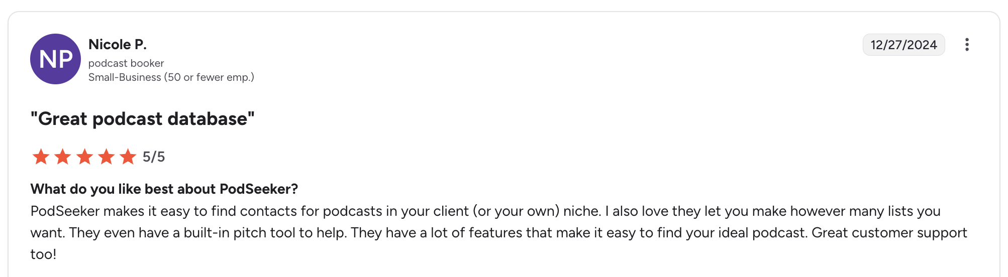 “Great podcast database. PodSeeker makes it easy to find contacts for podcasts in your client’s niche, organize unlimited lists, and pitch directly from the platform.” — Nicole P., Podcast Booker