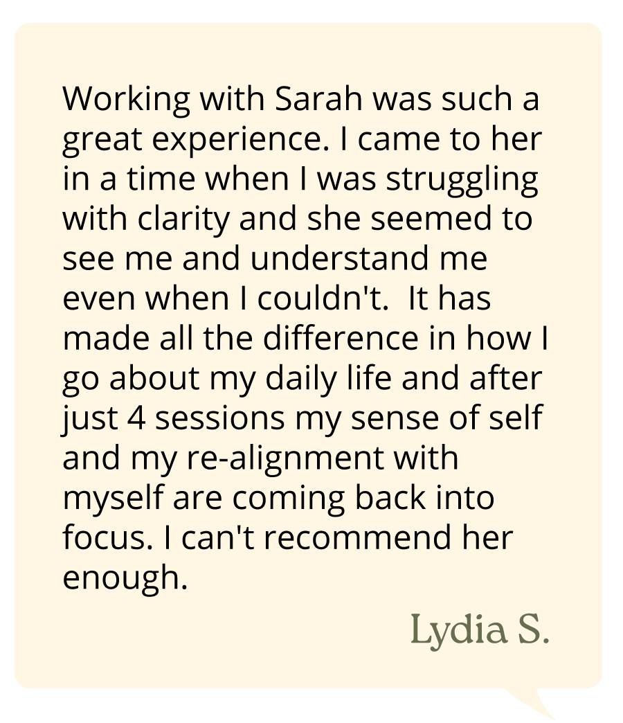 Working with Sarah was such a great experience. I came to her in a time when I was struggling with clarity and she seemed to see me and understand me even when I couldn't. It has made all the difference in how I go about my daily life and after just 4 sessions my sense of self and my re-alignment with myself are coming back into focus. I can't recommend her enough. —Lydia S.