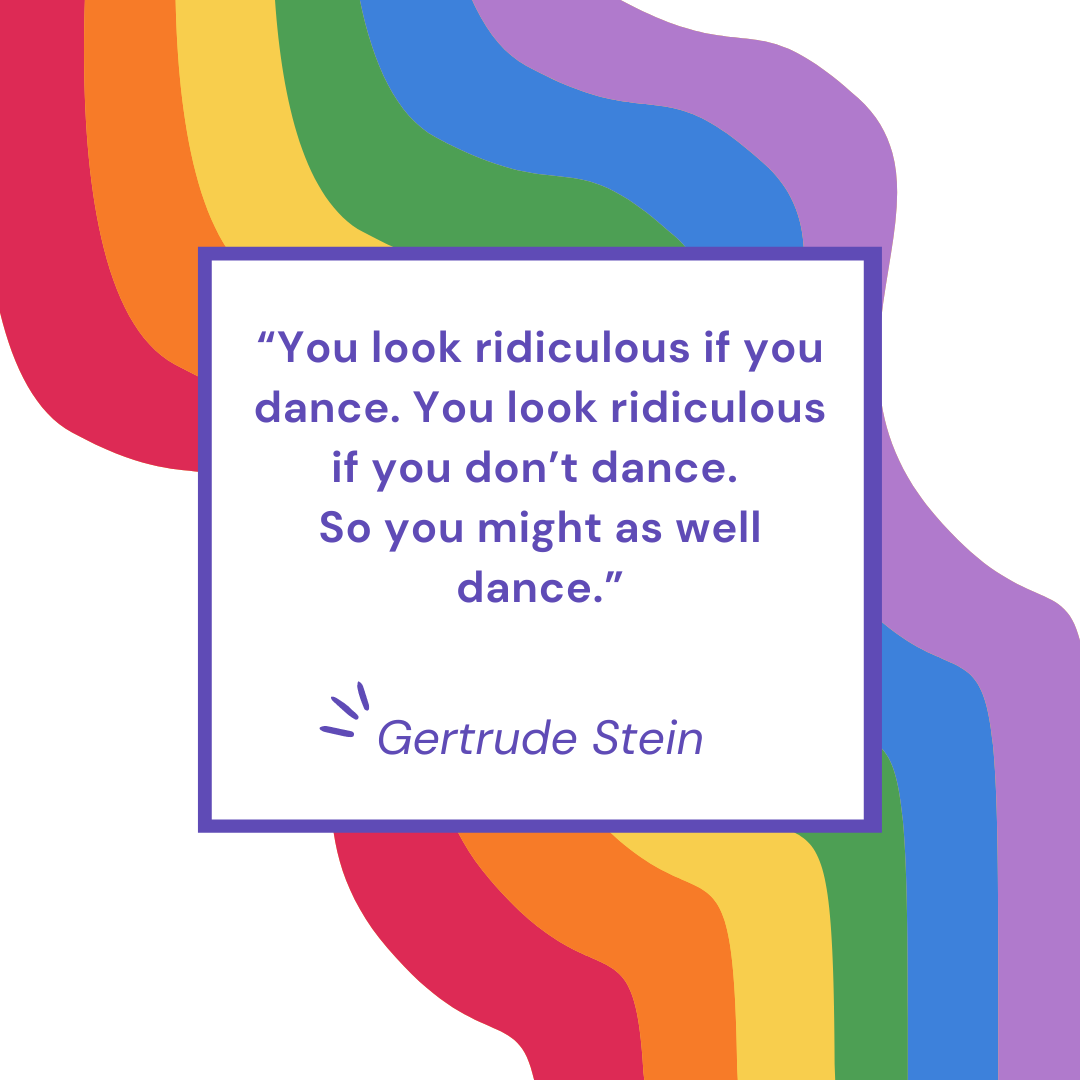 “You look ridiculous if you dance. You look ridiculous if you don’t dance. So you might as well dance.” - Gertrude Stein
