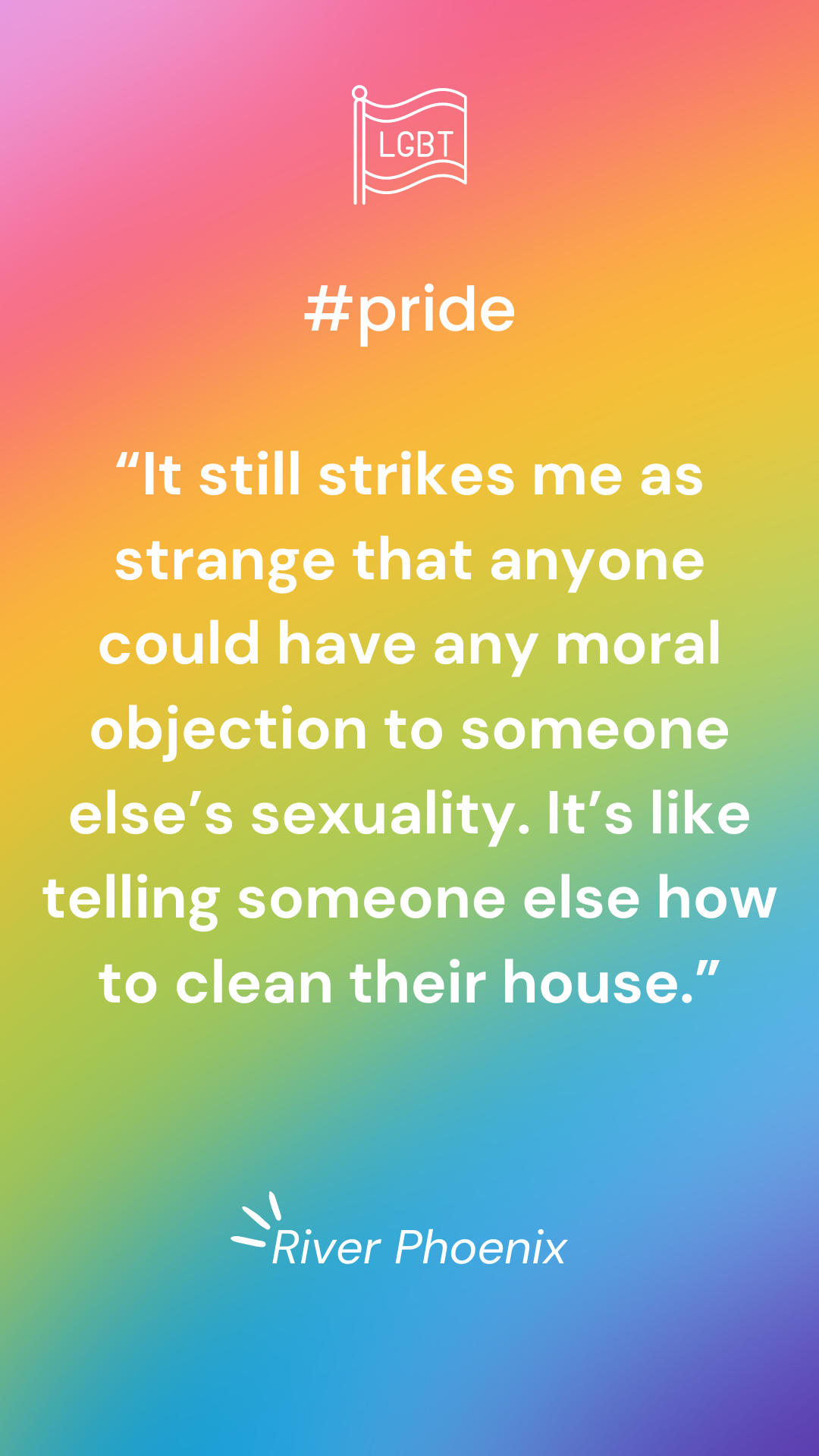 “It still strikes me as strange that anyone could have any moral objection to someone else’s sexuality. It’s like telling someone else how to clean their house.” – River Phoenix