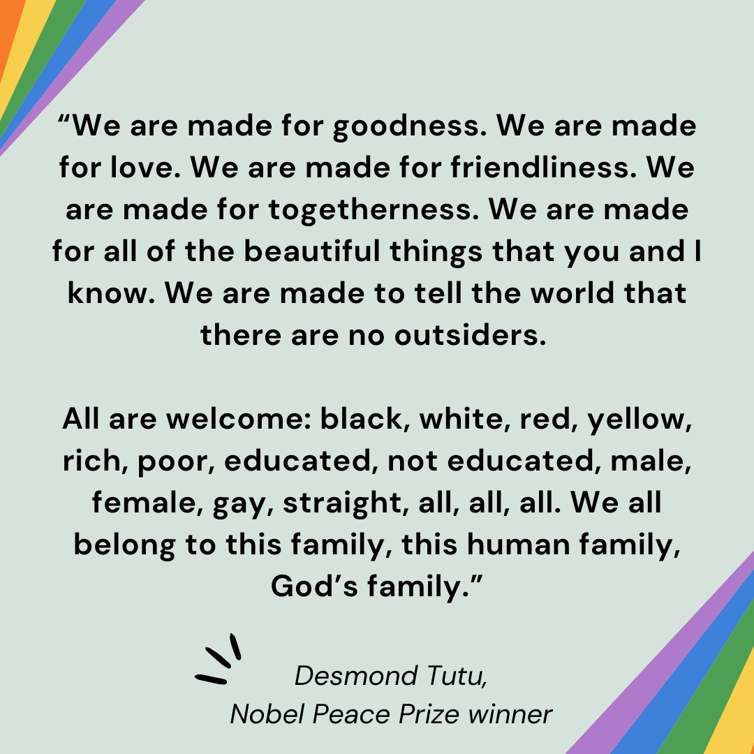 “We are made for goodness. We are made for love. We are made for friendliness. We are made for togetherness. We are made for all of the beautiful things that you and I know. We are made to tell the world that there are no outsiders. All are welcome: black, white, red, yellow, rich, poor, educated, not educated, male, female, gay, straight, all, all, all. We all belong to this family, this human family, God’s family.” – Desmond Tutu, Nobel Peace Prize winner