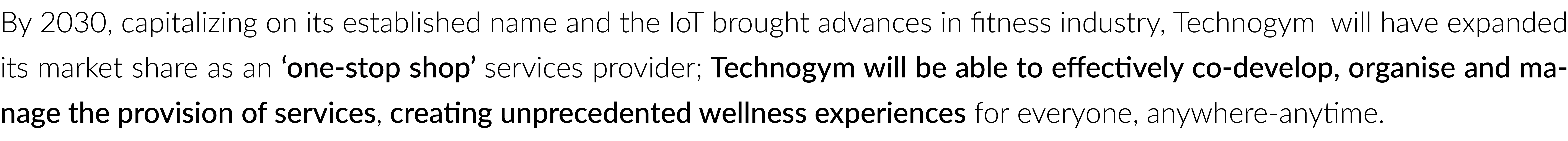 By 2030, capitalizing on its established name and the IoT brought advances in fitness industry, Technogym  will have expanded its market share as an ‘one-stop shop’ services provider; Technogym will be able to effectively co-develop, organise and ma-nage the provision of services, creating unprecedented wellness experiences for everyone, anywhere-anytime.