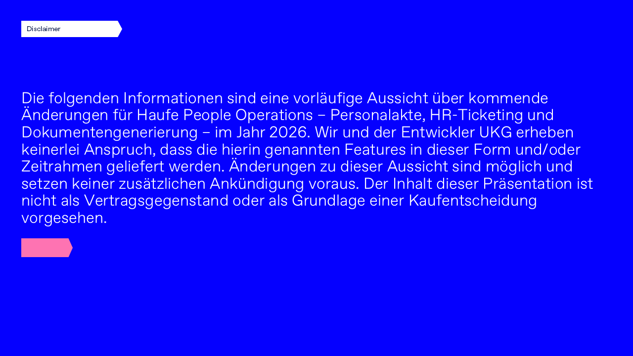 Disclaimer: Die folgenden Informationen sind eine vorläufige Aussicht über kommende Änderungen für Haufe People Operations – Personalakte, HR-Ticketing und Dokumentengenerierung – im Jahr 2026. Wir und der Entwickler UKG erheben keinerlei Anspruch, dass die hierin genannten Features in dieser Form und/oder Zeitrahmen geliefert werden. Änderungen zu dieser Aussicht sind möglich und setzen keiner zusätzlichen Ankündigung voraus. Der Inhalt dieser Präsentation ist nicht als Vertragsgegenstand oder als Grundlage einer Kaufentscheidung vorgesehen.