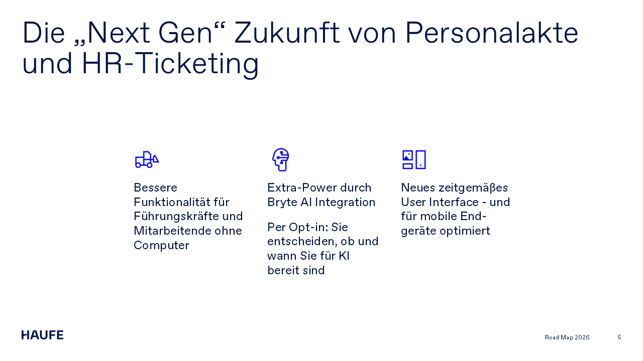Die „Next Gen“ Zukunft von Personalakte und HR-Ticketing. Bessere Funktionalität für Führungskräfte und Mitarbeitende ohne Computer. Extra-Power durch Bryte AI Integration. Per Opt-in: Sie entscheiden, ob und wann Sie für KI bereit sind. Neues zeitgemäßes User Interface - und für mobile Endgeräte optimiert.