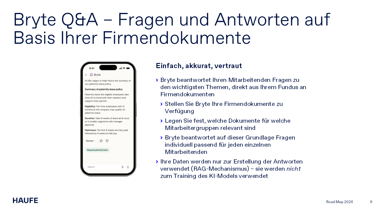 Bryte Q&A – Fragen und Antworten auf Basis Ihrer Firmendokumente. Einfach, akkurat, vertraut. Bryte beantwortet Ihren Mitarbeitenden Fragen zu den wichtigsten Themen, direkt aus Ihrem Fundus an Firmendokumenten. Stellen Sie Bryte Ihre Firmendokumente zu Verfügung. Legen Sie fest, welche Dokumente für welche Mitarbeitergruppen relevant sind. Bryte beantwortet auf dieser Grundlage Fragen individuell passend für jeden einzelnen Mitarbeitenden. Ihre Daten werden nur zur Erstellung der Antworten verwendet (RAG-Mechanismus) – sie werden nicht zum Training des KI-Models verwendet.