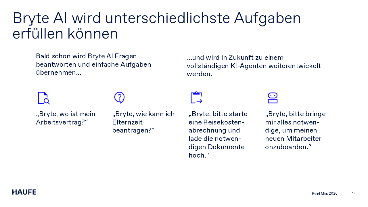 Bryte AI wird unterschiedlichste Aufgaben erfüllen können. Bald schon wird Bryte AI Fragen beantworten und einfache Aufgaben übernehmen… „Bryte, wo ist mein Arbeitsvertrag?“ „Bryte, wie kann ich Elternzeit beantragen?“ …und wird in Zukunft zu einem vollständigen KI-Agenten weiterentwickelt werden. „Bryte, bitte starte eine Reisekosten-abrechnung und lade die notwen-digen Dokumente hoch.“ „Bryte, bitte bringe mir alles notwen-dige, um meinen neuen Mitarbeiter onzuboarden.“
