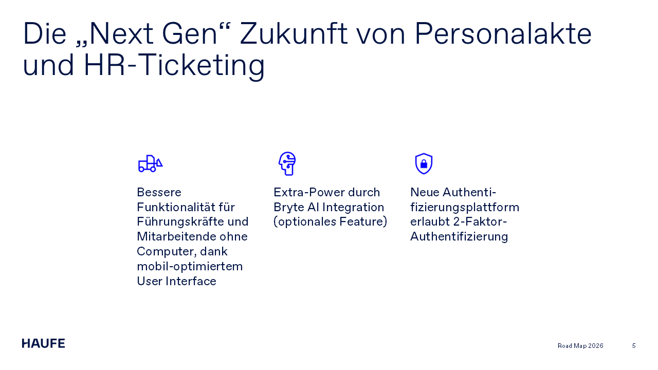 Die „Next Gen“ Zukunft von Personalakte und HR-Ticketing. Bessere Funktionalität für Führungskräfte und Mitarbeitende ohne Computer, dank mobil-optimiertem User Interface. Extra-Power durch Bryte AI Integration (optionales Feature). Neue Authenti-fizierungsplattform erlaubt 2-Faktor-Authentifizierung