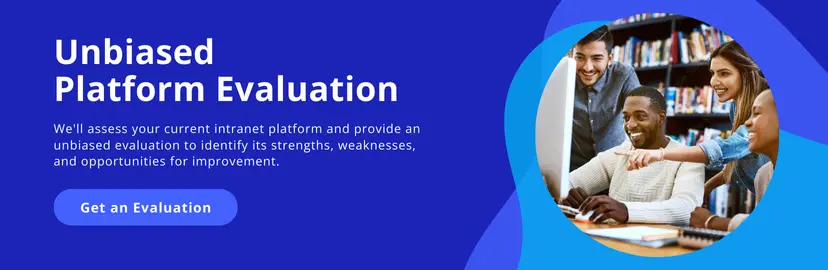 Unbiased platform evaluation. We'll assess your current intranet platform and provide an unbiased evaluation to identify its strengths, weaknesses and opportunities for improvement. Get an evaluation!