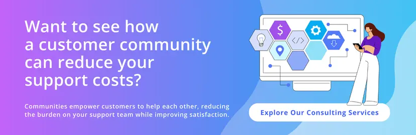 Want to see how a customer community can reduce your support costs? Communities empower customers to help each other, reducing the burden on your support team while improving satisfaction. Explore our consulting services.